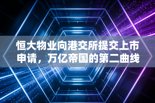 恒大物业向港交所提交上市申请,万亿帝国的第二曲线,是资本狂欢还是服务升级?
