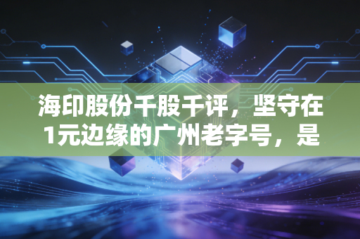 海印股份千股千评,坚守在1元边缘的广州老字号,是价值洼地还是时间黑洞?