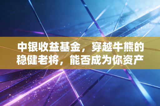 中银收益基金,穿越牛熊的稳健老将,能否成为你资产配置中的压舱石?