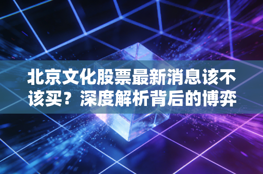 北京文化股票最新消息该不该买?深度解析背后的博弈与人性