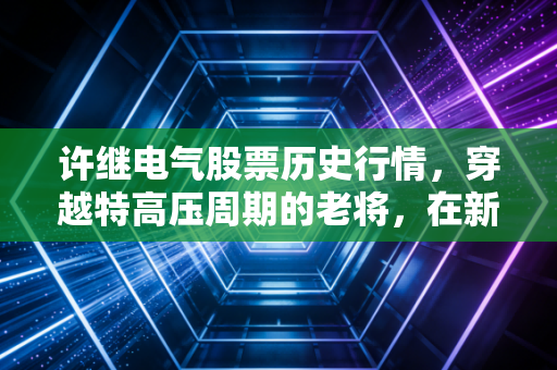 许继电气股票历史行情,穿越特高压周期的老将,在新能源浪潮中寻找新锚点