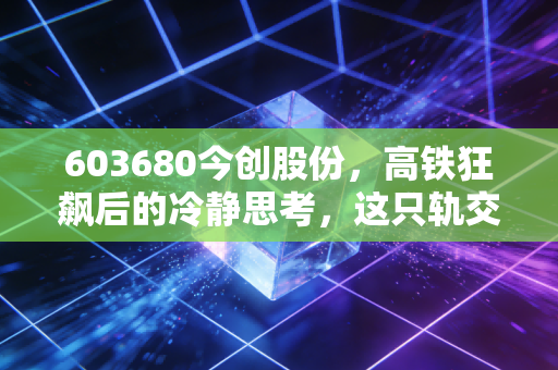 603680今创股份，高铁狂飙后的冷静思考，这只轨交卖铲人还值得持有吗？