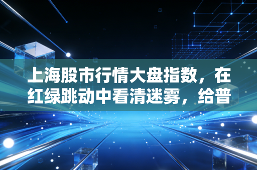 上海股市行情大盘指数,在红绿跳动中看清迷雾,给普通股民的一碗醒酒汤
