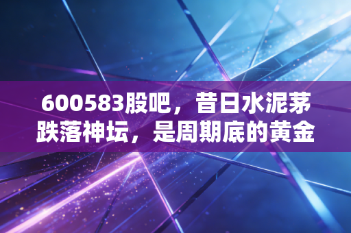 600583股吧,昔日水泥茅跌落神坛,是周期底的黄金坑还是价值毁灭的深渊?