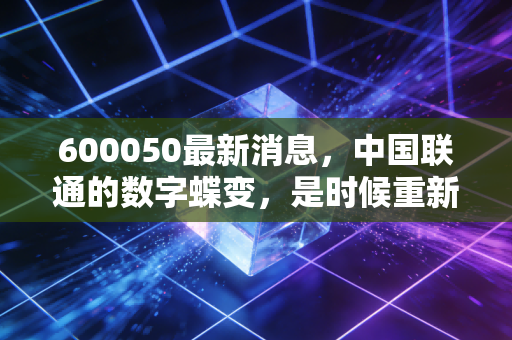 600050最新消息,中国联通的数字蝶变,是时候重新审视这家老牌运营商了吗?