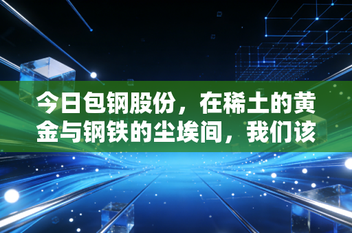 今日包钢股份,在稀土的黄金与钢铁的尘埃间,我们该如何自处?