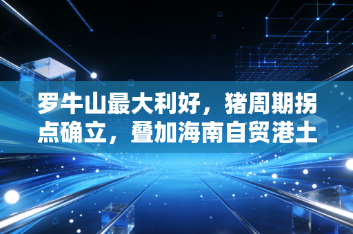 罗牛山最大利好,猪周期拐点确立,叠加海南自贸港土地价值重估的双重奏