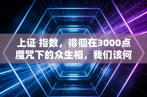 上证 指数,徘徊在3000点魔咒下的众生相,我们该何去何从?