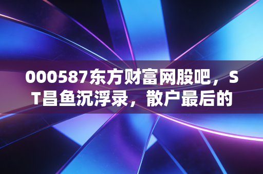 000587东方财富网股吧,ST昌鱼沉浮录,散户最后的赌场还是价值陷阱?