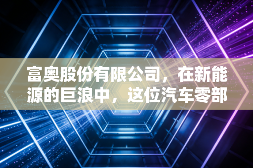 富奥股份有限公司,在新能源的巨浪中,这位汽车零部件的老将能否完成华丽转身?