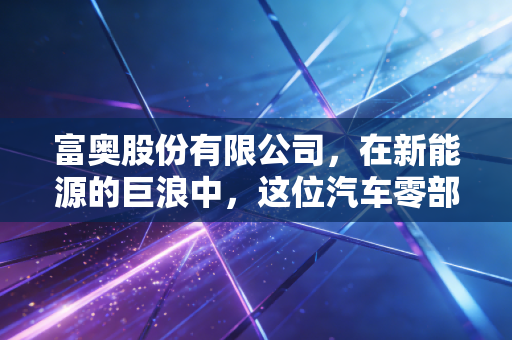 富奥股份有限公司,在新能源的巨浪中,这位汽车零部件的老将能否完成华丽转身?