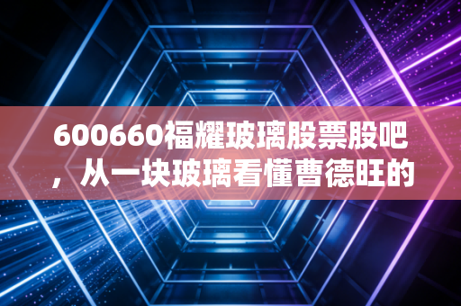 600660福耀玻璃股票股吧，从一块玻璃看懂曹德旺的商业哲学，这只现金奶牛还能香多久？