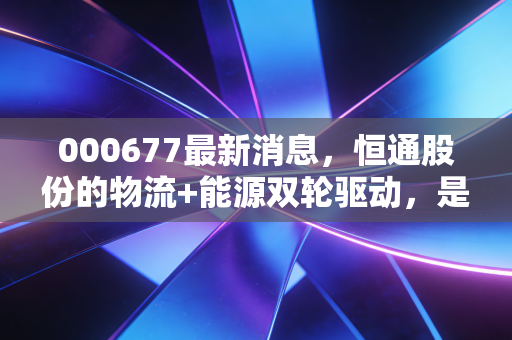 000677最新消息,恒通股份的物流+能源双轮驱动,是风口还是泡沫?