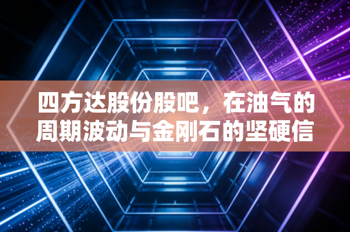 四方达股份股吧,在油气的周期波动与金刚石的坚硬信仰中,我们该如何安放投资焦虑?
