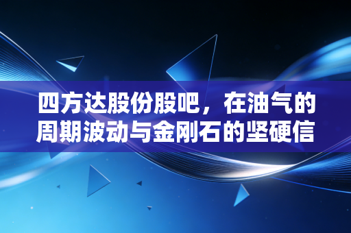 四方达股份股吧,在油气的周期波动与金刚石的坚硬信仰中,我们该如何安放投资焦虑?