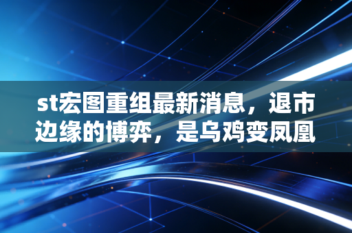st宏图重组最新消息,退市边缘的博弈,是乌鸡变凤凰还是最后的晚餐?