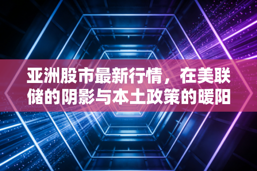 亚洲股市最新行情,在美联储的阴影与本土政策的暖阳间博弈
