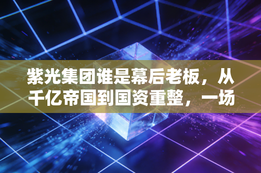 紫光集团谁是幕后老板,从千亿帝国到国资重整,一场关于芯片的豪赌