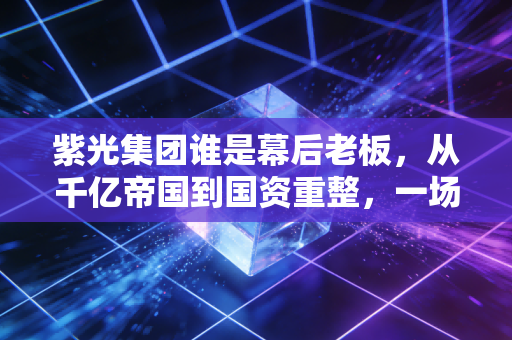 紫光集团谁是幕后老板,从千亿帝国到国资重整,一场关于芯片的豪赌
