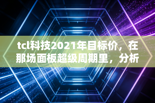 tcl科技2021年目标价，在那场面板超级周期里，分析师们画下的大饼究竟含金量几何？