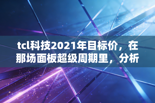 tcl科技2021年目标价，在那场面板超级周期里，分析师们画下的大饼究竟含金量几何？