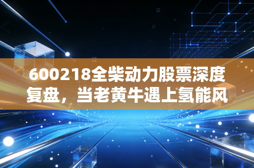 600218全柴动力股票深度复盘,当老黄牛遇上氢能风口,这碗饭到底香不香?