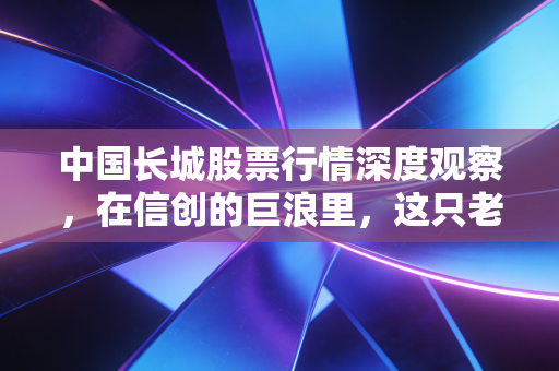 中国长城股票行情深度观察,在信创的巨浪里,这只老将还能不能打?