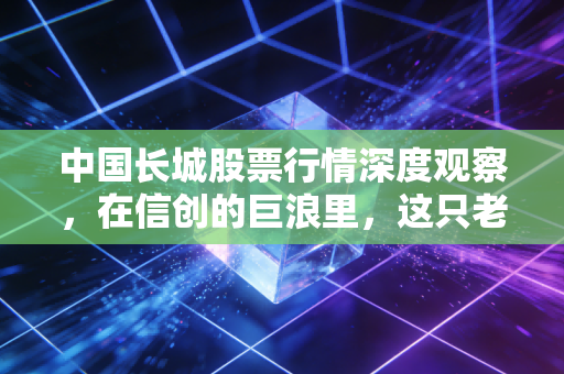 中国长城股票行情深度观察,在信创的巨浪里,这只老将还能不能打?