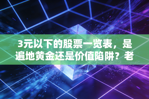 3元以下的股票一览表，是遍地黄金还是价值陷阱？老股民带你深度剖析