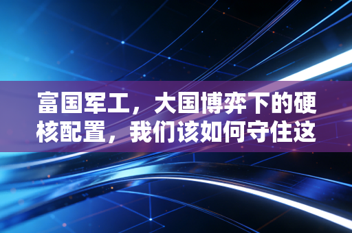 富国军工,大国博弈下的硬核配置,我们该如何守住这份底气?