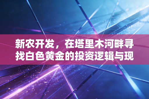 新农开发,在塔里木河畔寻找白色黄金的投资逻辑与现实突围