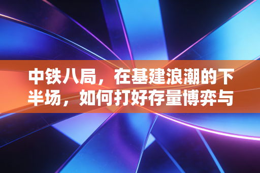 中铁八局,在基建浪潮的下半场,如何打好存量博弈与出海突围这张牌?