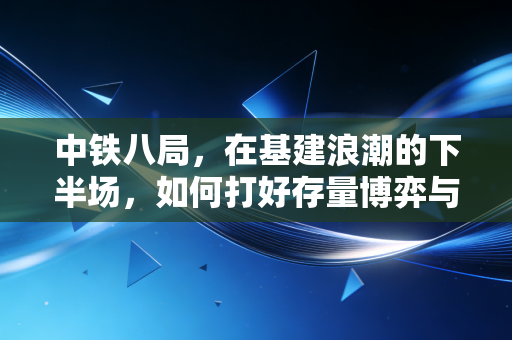 中铁八局,在基建浪潮的下半场,如何打好存量博弈与出海突围这张牌?