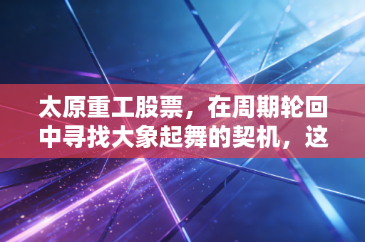 太原重工股票,在周期轮回中寻找大象起舞的契机,这只老牌重工业巨头值得长情陪伴吗?