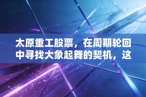 太原重工股票,在周期轮回中寻找大象起舞的契机,这只老牌重工业巨头值得长情陪伴吗?