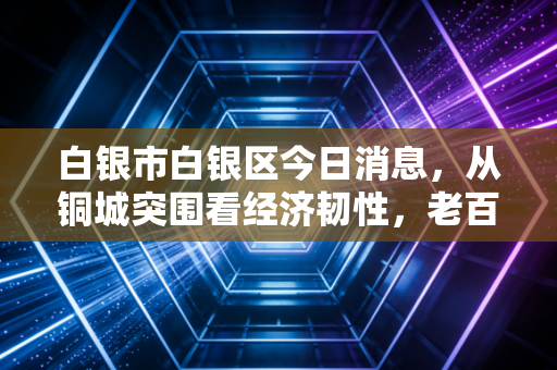 白银市白银区今日消息,从铜城突围看经济韧性,老百姓的钱袋子与城市转型共舞