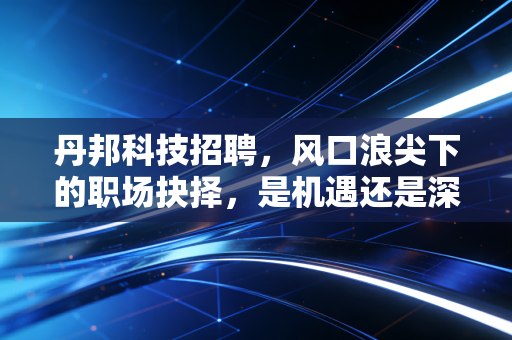 丹邦科技招聘,风口浪尖下的职场抉择,是机遇还是深坑?