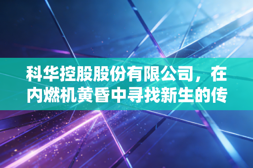 科华控股股份有限公司,在内燃机黄昏中寻找新生的传统制造业样本
