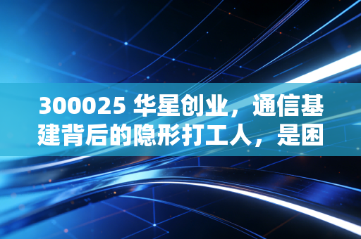 300025 华星创业,通信基建背后的隐形打工人,是困境反转还是昙花一现?