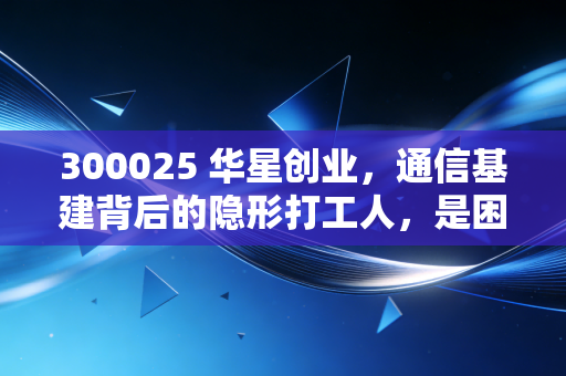 300025 华星创业,通信基建背后的隐形打工人,是困境反转还是昙花一现?