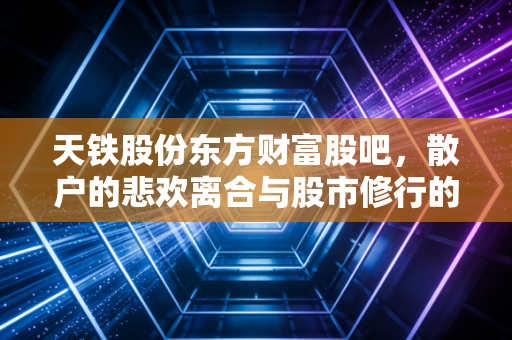 天铁股份东方财富股吧,散户的悲欢离合与股市修行的真实写照