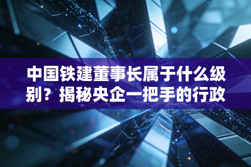中国铁建董事长属于什么级别?揭秘央企一把手的行政级别与真实影响力