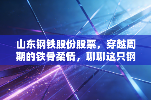 山东钢铁股份股票，穿越周期的铁骨柔情，聊聊这只钢铁巨轮的投资价值