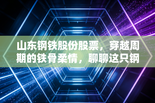 山东钢铁股份股票，穿越周期的铁骨柔情，聊聊这只钢铁巨轮的投资价值