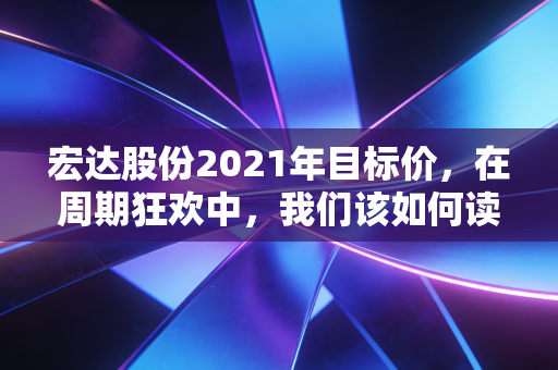 宏达股份2021年目标价,在周期狂欢中,我们该如何读懂这只老牌川股的估值逻辑?