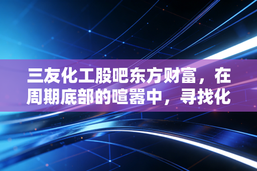 三友化工股吧东方财富,在周期底部的喧嚣中,寻找化工巨头的静水流深