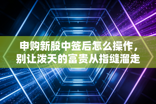 申购新股中签后怎么操作,别让泼天的富贵从指缝溜走,老股民手把手教你吃肉