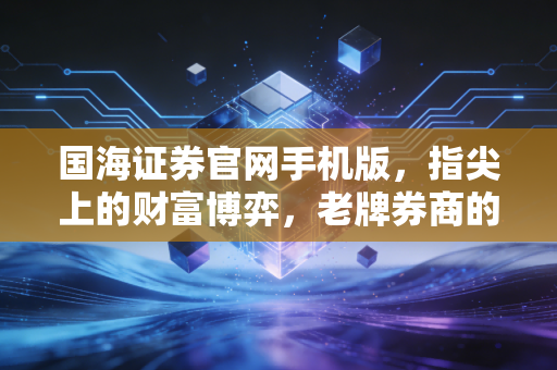 国海证券官网手机版,指尖上的财富博弈,老牌券商的数字化突围战