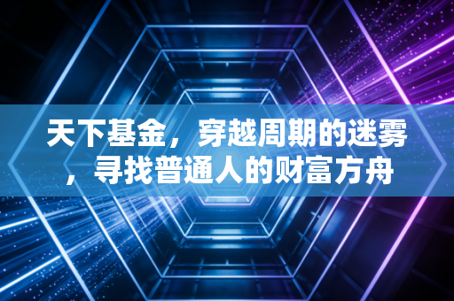 天下基金，穿越周期的迷雾，寻找普通人的财富方舟