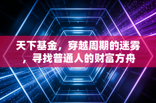 天下基金，穿越周期的迷雾，寻找普通人的财富方舟